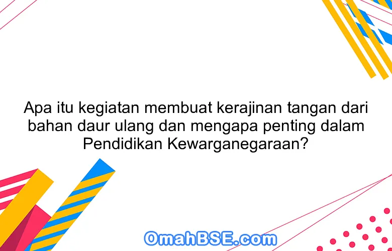 Apa itu kegiatan membuat kerajinan tangan dari bahan daur ulang dan mengapa penting dalam Pendidikan Kewarganegaraan?