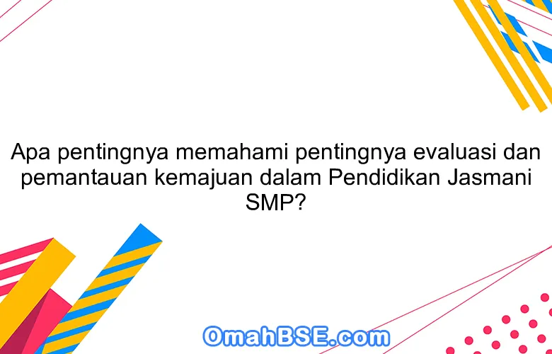 Apa pentingnya memahami pentingnya evaluasi dan pemantauan kemajuan dalam Pendidikan Jasmani SMP?
