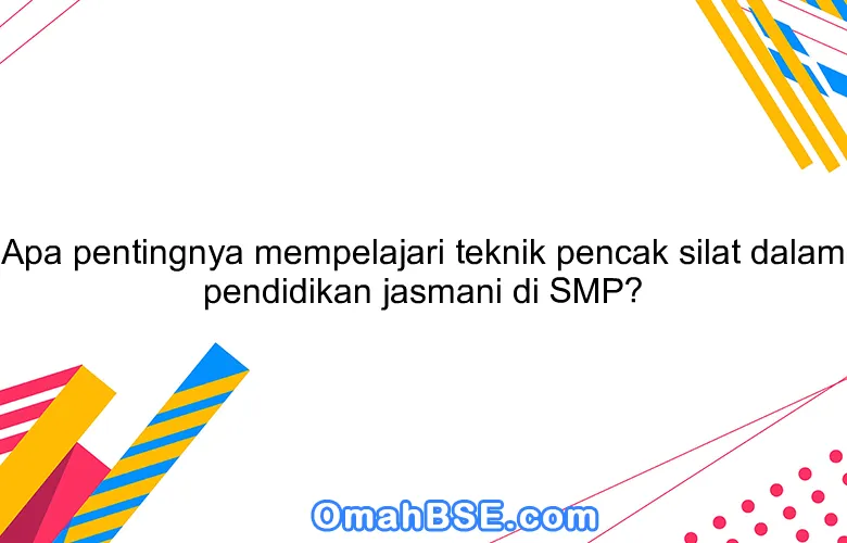 Apa pentingnya mempelajari teknik pencak silat dalam pendidikan jasmani di SMP?