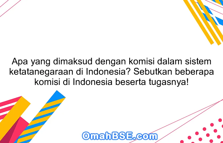 Apa yang dimaksud dengan komisi dalam sistem ketatanegaraan di Indonesia? Sebutkan beberapa komisi di Indonesia beserta tugasnya!