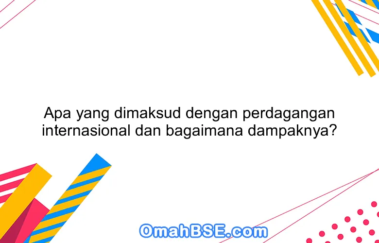 Apa yang dimaksud dengan perdagangan internasional dan bagaimana dampaknya?