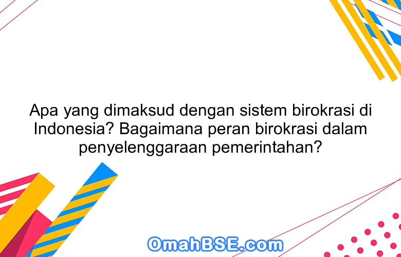 Apa yang dimaksud dengan sistem birokrasi di Indonesia? Bagaimana peran birokrasi dalam penyelenggaraan pemerintahan?