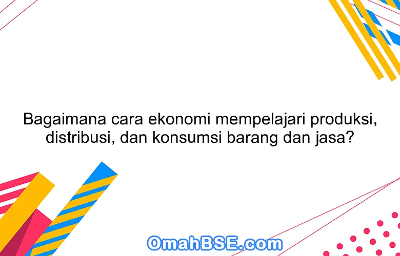 Bagaimana cara ekonomi mempelajari produksi, distribusi, dan konsumsi barang dan jasa?