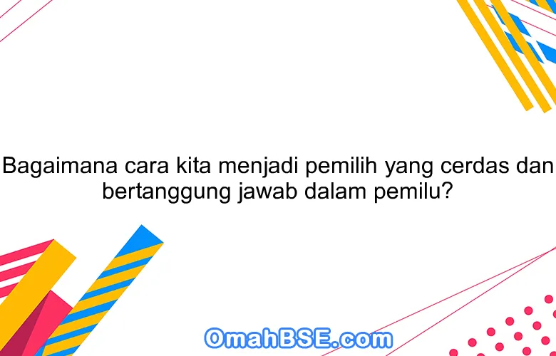 Bagaimana cara kita menjadi pemilih yang cerdas dan bertanggung jawab dalam pemilu?