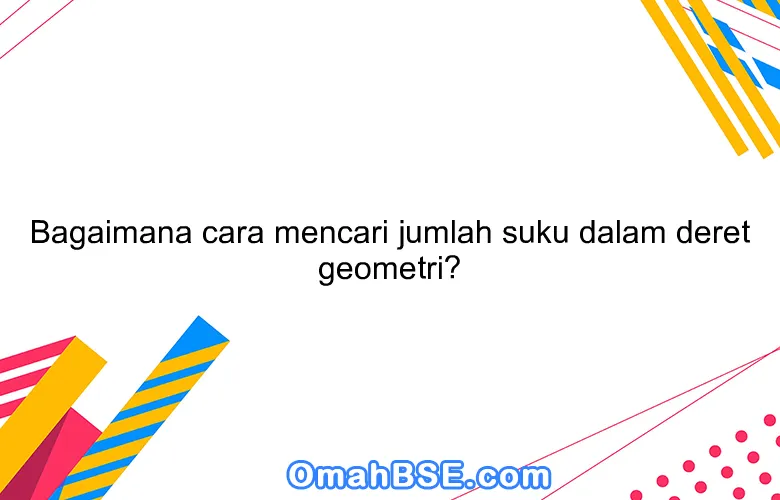 Bagaimana cara mencari jumlah suku dalam deret geometri?