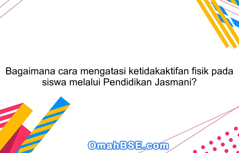 Bagaimana cara mengatasi ketidakaktifan fisik pada siswa melalui Pendidikan Jasmani?