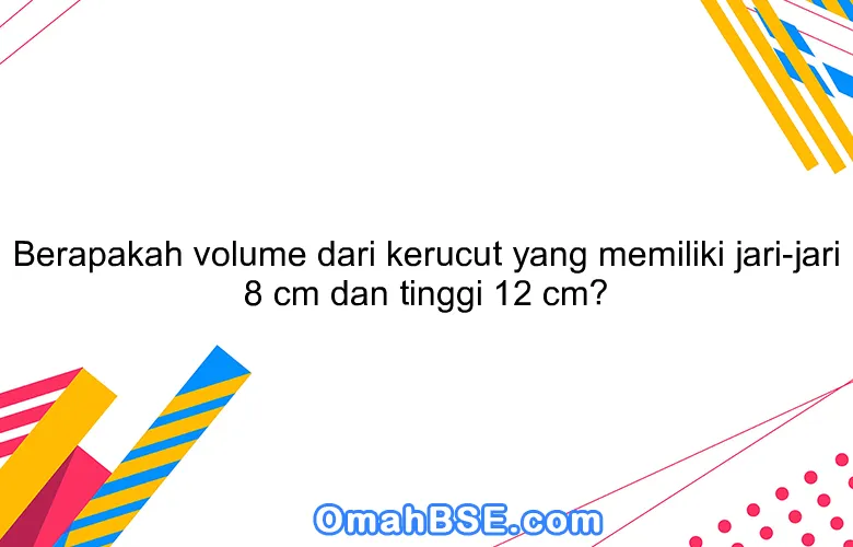 Berapakah volume dari kerucut yang memiliki jari-jari 8 cm dan tinggi 12 cm?