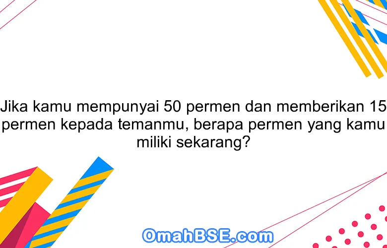 Jika kamu mempunyai 50 permen dan memberikan 15 permen kepada temanmu, berapa permen yang kamu miliki sekarang?