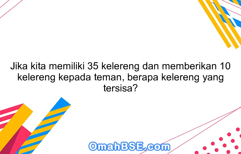 Jika kita memiliki 35 kelereng dan memberikan 10 kelereng kepada teman, berapa kelereng yang tersisa?