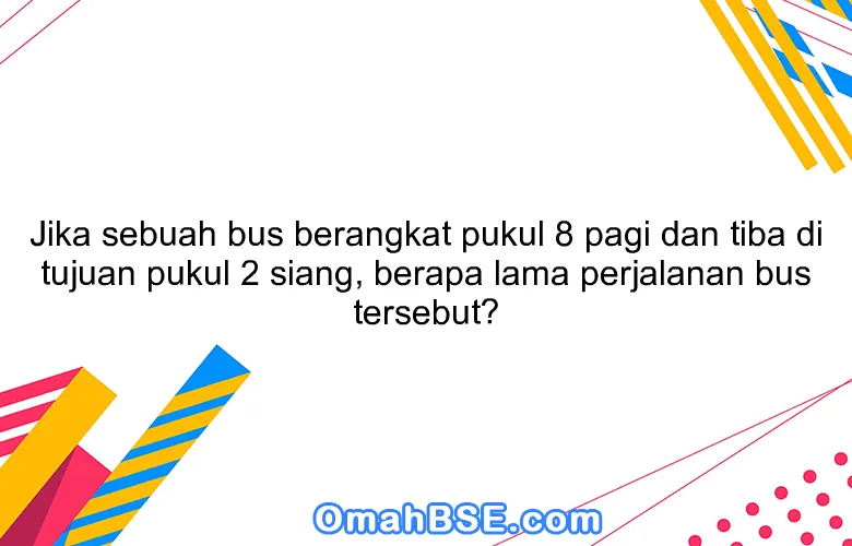 Jika sebuah bus berangkat pukul 8 pagi dan tiba di tujuan pukul 2 siang, berapa lama perjalanan bus tersebut?