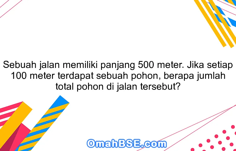 Sebuah jalan memiliki panjang 500 meter. Jika setiap 100 meter terdapat sebuah pohon, berapa jumlah total pohon di jalan tersebut?