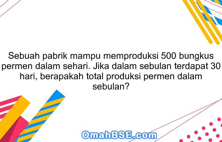Sebuah pabrik mampu memproduksi 500 bungkus permen dalam sehari. Jika dalam sebulan terdapat 30 hari, berapakah total produksi permen dalam sebulan?