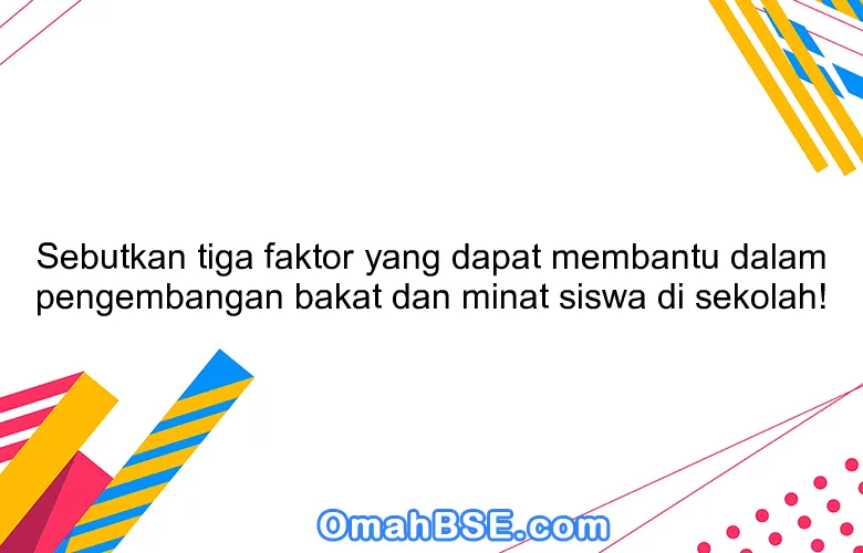 Sebutkan tiga faktor yang dapat membantu dalam pengembangan bakat dan minat siswa di sekolah!