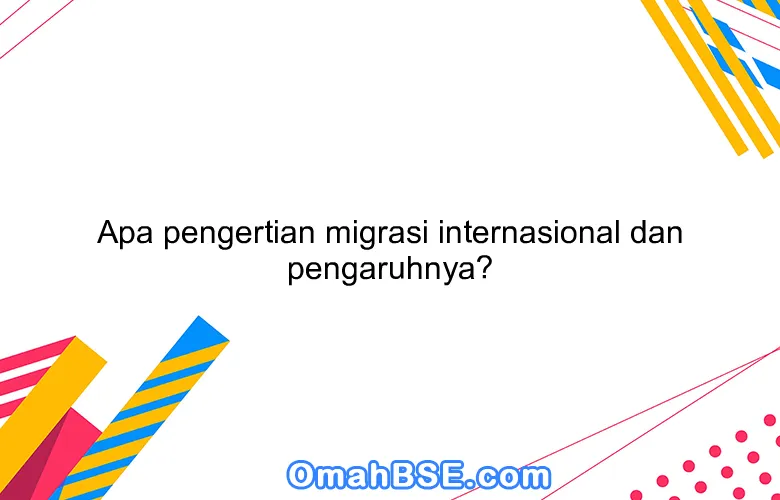 Apa pengertian migrasi internasional dan pengaruhnya?