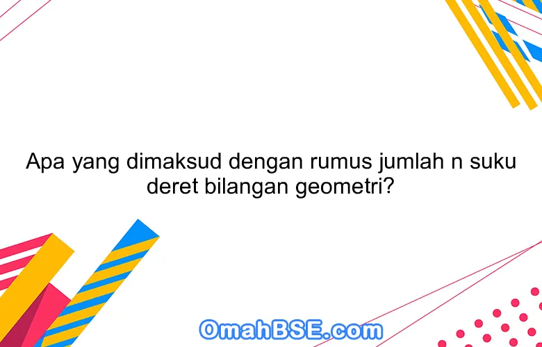 Apa yang dimaksud dengan rumus jumlah n suku deret bilangan geometri?