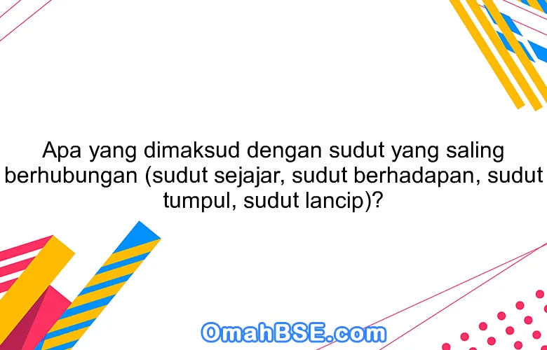 Apa yang dimaksud dengan sudut yang saling berhubungan (sudut sejajar, sudut berhadapan, sudut tumpul, sudut lancip)?