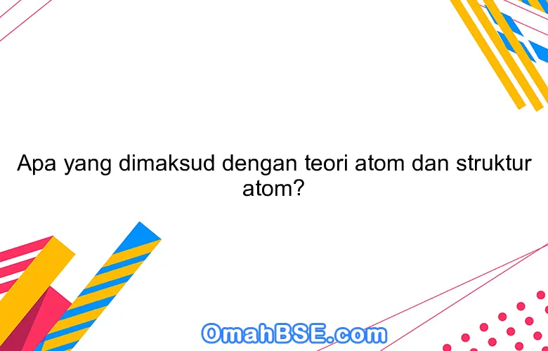 Apa yang dimaksud dengan teori atom dan struktur atom?