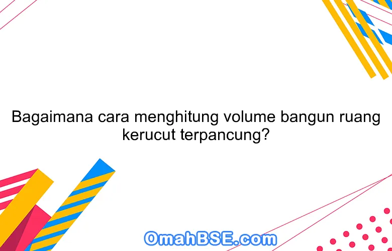 Bagaimana cara menghitung volume bangun ruang kerucut terpancung?