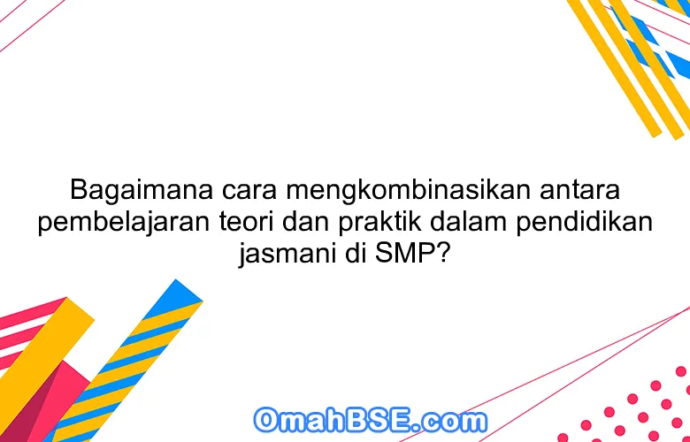 Bagaimana cara mengkombinasikan antara pembelajaran teori dan praktik dalam pendidikan jasmani di SMP?