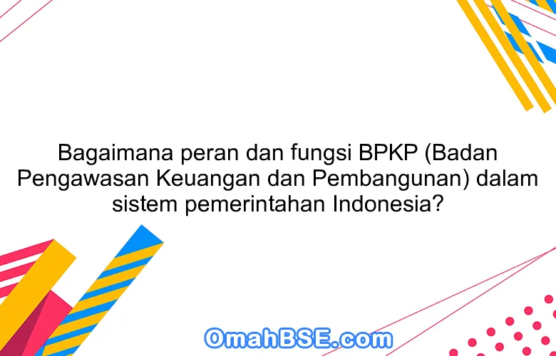 Bagaimana peran dan fungsi BPKP (Badan Pengawasan Keuangan dan Pembangunan) dalam sistem pemerintahan Indonesia?