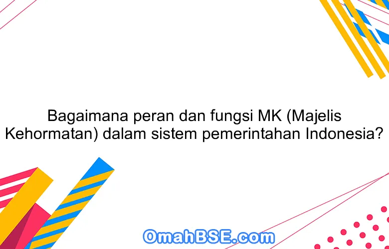 Bagaimana peran dan fungsi MK (Majelis Kehormatan) dalam sistem pemerintahan Indonesia?