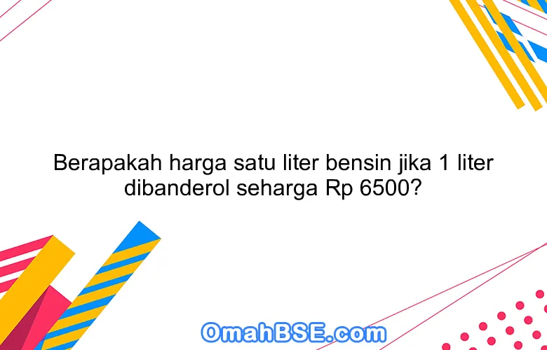 Berapakah harga satu liter bensin jika 1 liter dibanderol seharga Rp 6500?