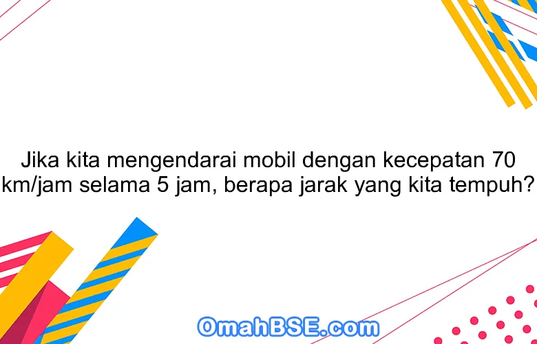 Jika kita mengendarai mobil dengan kecepatan 70 km/jam selama 5 jam, berapa jarak yang kita tempuh?