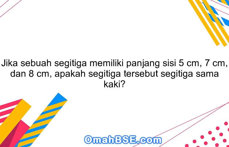 Jika sebuah segitiga memiliki panjang sisi 5 cm, 7 cm, dan 8 cm, apakah segitiga tersebut segitiga sama kaki?